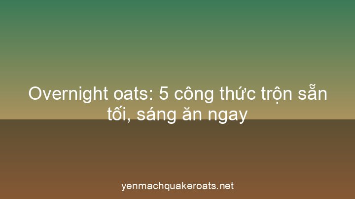 Overnight oats: 5 công thức trộn sẵn tối, sáng ăn ngay